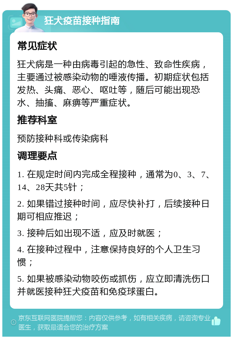 狂犬疫苗接种指南 常见症状 狂犬病是一种由病毒引起的急性、致命性疾病，主要通过被感染动物的唾液传播。初期症状包括发热、头痛、恶心、呕吐等，随后可能出现恐水、抽搐、麻痹等严重症状。 推荐科室 预防接种科或传染病科 调理要点 1. 在规定时间内完成全程接种，通常为0、3、7、14、28天共5针； 2. 如果错过接种时间，应尽快补打，后续接种日期可相应推迟； 3. 接种后如出现不适，应及时就医； 4. 在接种过程中，注意保持良好的个人卫生习惯； 5. 如果被感染动物咬伤或抓伤，应立即清洗伤口并就医接种狂犬疫苗和免疫球蛋白。