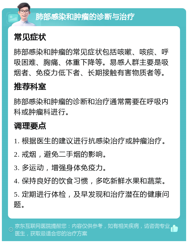 肺部感染和肿瘤的诊断与治疗 常见症状 肺部感染和肿瘤的常见症状包括咳嗽、咳痰、呼吸困难、胸痛、体重下降等。易感人群主要是吸烟者、免疫力低下者、长期接触有害物质者等。 推荐科室 肺部感染和肿瘤的诊断和治疗通常需要在呼吸内科或肿瘤科进行。 调理要点 1. 根据医生的建议进行抗感染治疗或肿瘤治疗。 2. 戒烟，避免二手烟的影响。 3. 多运动，增强身体免疫力。 4. 保持良好的饮食习惯，多吃新鲜水果和蔬菜。 5. 定期进行体检，及早发现和治疗潜在的健康问题。