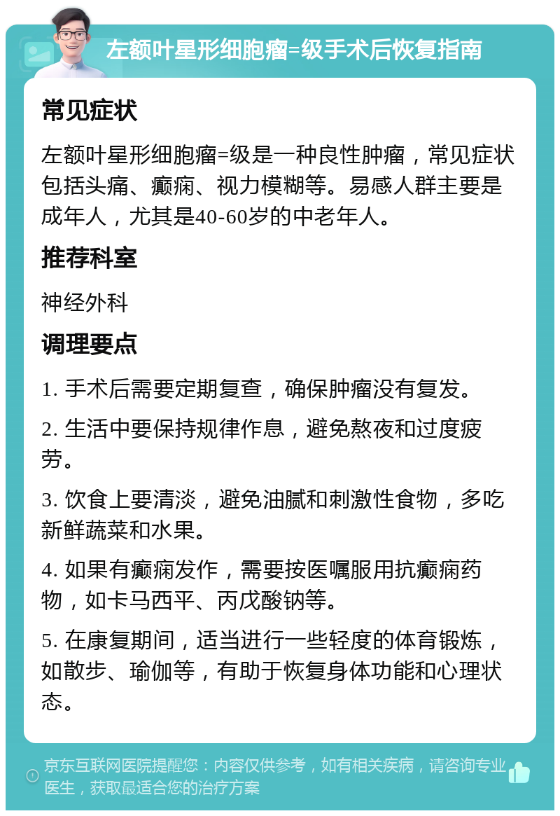 左额叶星形细胞瘤=级手术后恢复指南 常见症状 左额叶星形细胞瘤=级是一种良性肿瘤，常见症状包括头痛、癫痫、视力模糊等。易感人群主要是成年人，尤其是40-60岁的中老年人。 推荐科室 神经外科 调理要点 1. 手术后需要定期复查，确保肿瘤没有复发。 2. 生活中要保持规律作息，避免熬夜和过度疲劳。 3. 饮食上要清淡，避免油腻和刺激性食物，多吃新鲜蔬菜和水果。 4. 如果有癫痫发作，需要按医嘱服用抗癫痫药物，如卡马西平、丙戊酸钠等。 5. 在康复期间，适当进行一些轻度的体育锻炼，如散步、瑜伽等，有助于恢复身体功能和心理状态。