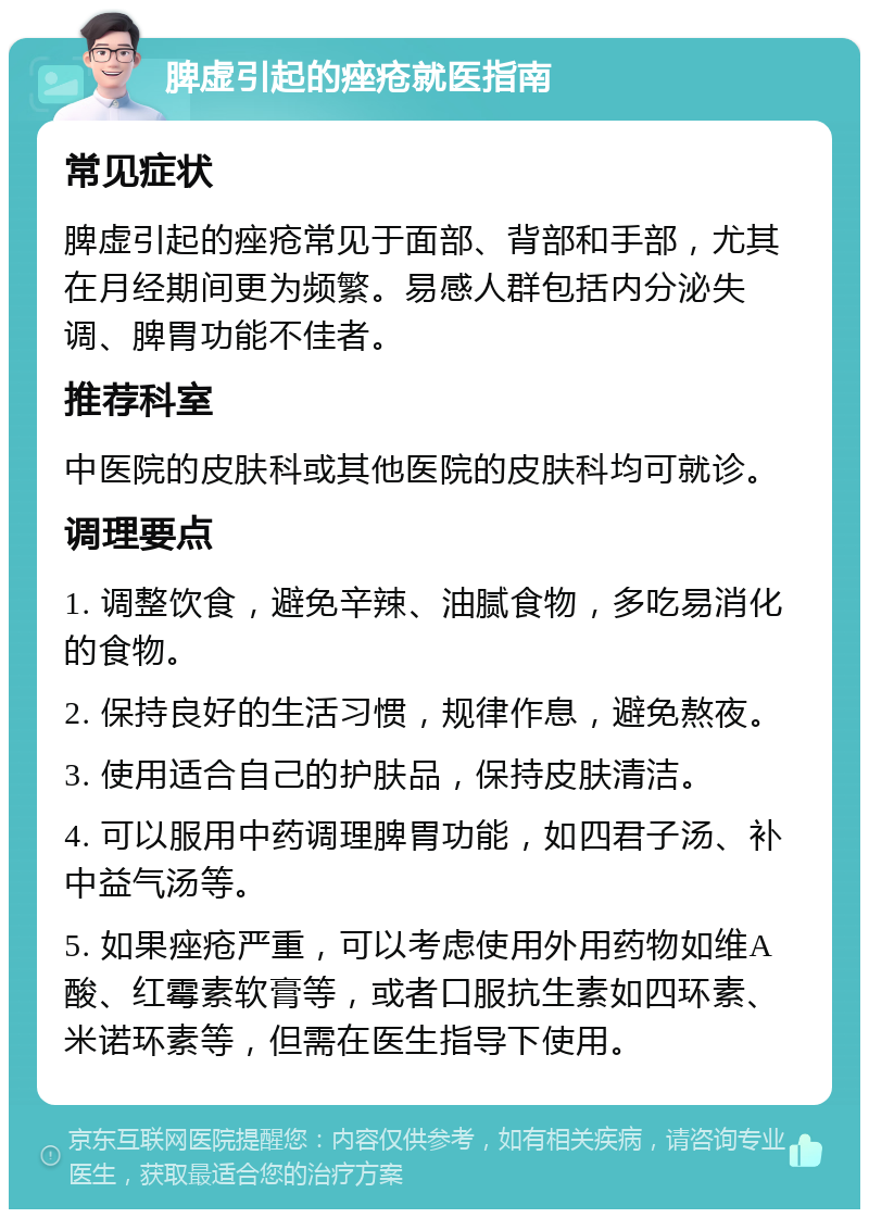 脾虚引起的痤疮就医指南 常见症状 脾虚引起的痤疮常见于面部、背部和手部，尤其在月经期间更为频繁。易感人群包括内分泌失调、脾胃功能不佳者。 推荐科室 中医院的皮肤科或其他医院的皮肤科均可就诊。 调理要点 1. 调整饮食，避免辛辣、油腻食物，多吃易消化的食物。 2. 保持良好的生活习惯，规律作息，避免熬夜。 3. 使用适合自己的护肤品，保持皮肤清洁。 4. 可以服用中药调理脾胃功能，如四君子汤、补中益气汤等。 5. 如果痤疮严重，可以考虑使用外用药物如维A酸、红霉素软膏等，或者口服抗生素如四环素、米诺环素等，但需在医生指导下使用。