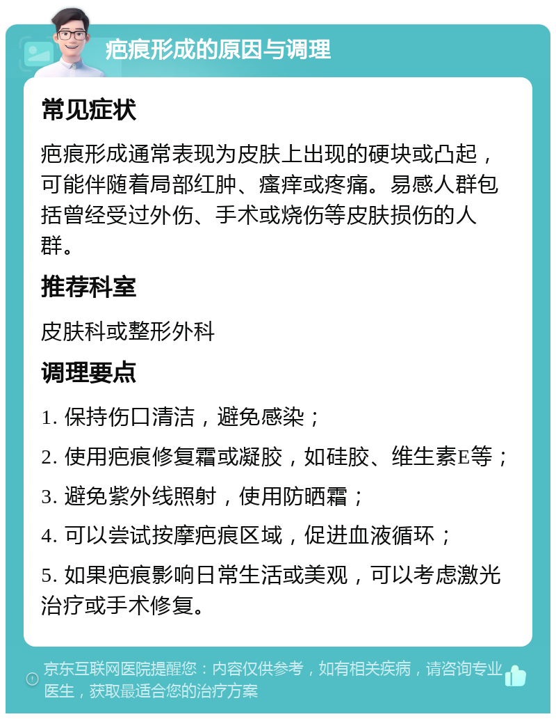 疤痕形成的原因与调理 常见症状 疤痕形成通常表现为皮肤上出现的硬块或凸起，可能伴随着局部红肿、瘙痒或疼痛。易感人群包括曾经受过外伤、手术或烧伤等皮肤损伤的人群。 推荐科室 皮肤科或整形外科 调理要点 1. 保持伤口清洁，避免感染； 2. 使用疤痕修复霜或凝胶，如硅胶、维生素E等； 3. 避免紫外线照射，使用防晒霜； 4. 可以尝试按摩疤痕区域，促进血液循环； 5. 如果疤痕影响日常生活或美观，可以考虑激光治疗或手术修复。