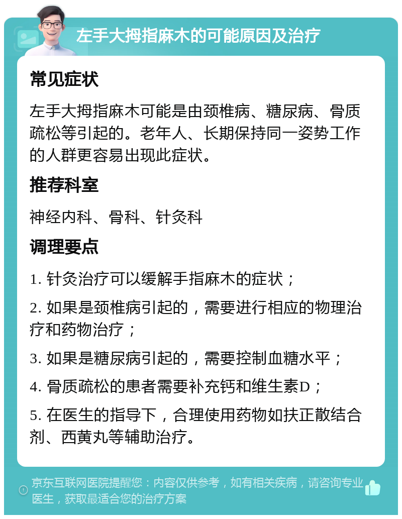 左手大拇指麻木的可能原因及治疗 常见症状 左手大拇指麻木可能是由颈椎病、糖尿病、骨质疏松等引起的。老年人、长期保持同一姿势工作的人群更容易出现此症状。 推荐科室 神经内科、骨科、针灸科 调理要点 1. 针灸治疗可以缓解手指麻木的症状； 2. 如果是颈椎病引起的，需要进行相应的物理治疗和药物治疗； 3. 如果是糖尿病引起的，需要控制血糖水平； 4. 骨质疏松的患者需要补充钙和维生素D； 5. 在医生的指导下，合理使用药物如扶正散结合剂、西黄丸等辅助治疗。