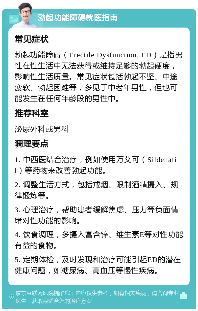 勃起功能障碍就医指南 常见症状 勃起功能障碍（Erectile Dysfunction, ED）是指男性在性生活中无法获得或维持足够的勃起硬度，影响性生活质量。常见症状包括勃起不坚、中途疲软、勃起困难等，多见于中老年男性，但也可能发生在任何年龄段的男性中。 推荐科室 泌尿外科或男科 调理要点 1. 中西医结合治疗，例如使用万艾可（Sildenafil）等药物来改善勃起功能。 2. 调整生活方式，包括戒烟、限制酒精摄入、规律锻炼等。 3. 心理治疗，帮助患者缓解焦虑、压力等负面情绪对性功能的影响。 4. 饮食调理，多摄入富含锌、维生素E等对性功能有益的食物。 5. 定期体检，及时发现和治疗可能引起ED的潜在健康问题，如糖尿病、高血压等慢性疾病。