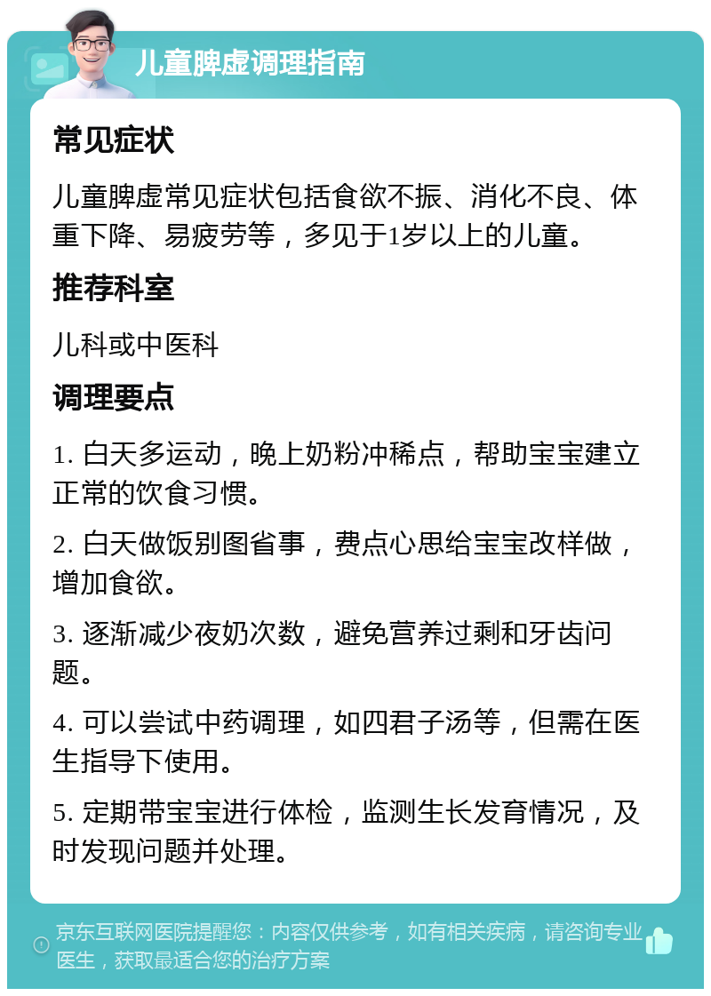 儿童脾虚调理指南 常见症状 儿童脾虚常见症状包括食欲不振、消化不良、体重下降、易疲劳等，多见于1岁以上的儿童。 推荐科室 儿科或中医科 调理要点 1. 白天多运动，晚上奶粉冲稀点，帮助宝宝建立正常的饮食习惯。 2. 白天做饭别图省事，费点心思给宝宝改样做，增加食欲。 3. 逐渐减少夜奶次数，避免营养过剩和牙齿问题。 4. 可以尝试中药调理，如四君子汤等，但需在医生指导下使用。 5. 定期带宝宝进行体检，监测生长发育情况，及时发现问题并处理。