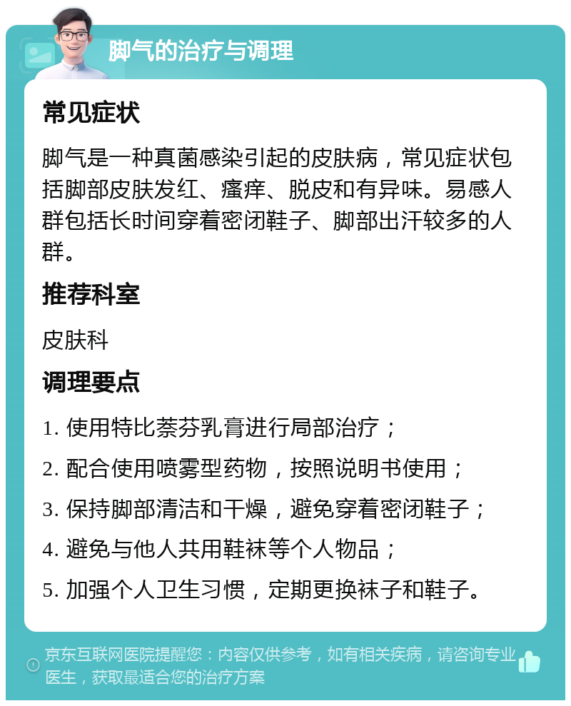 脚气的治疗与调理 常见症状 脚气是一种真菌感染引起的皮肤病，常见症状包括脚部皮肤发红、瘙痒、脱皮和有异味。易感人群包括长时间穿着密闭鞋子、脚部出汗较多的人群。 推荐科室 皮肤科 调理要点 1. 使用特比萘芬乳膏进行局部治疗； 2. 配合使用喷雾型药物，按照说明书使用； 3. 保持脚部清洁和干燥，避免穿着密闭鞋子； 4. 避免与他人共用鞋袜等个人物品； 5. 加强个人卫生习惯，定期更换袜子和鞋子。