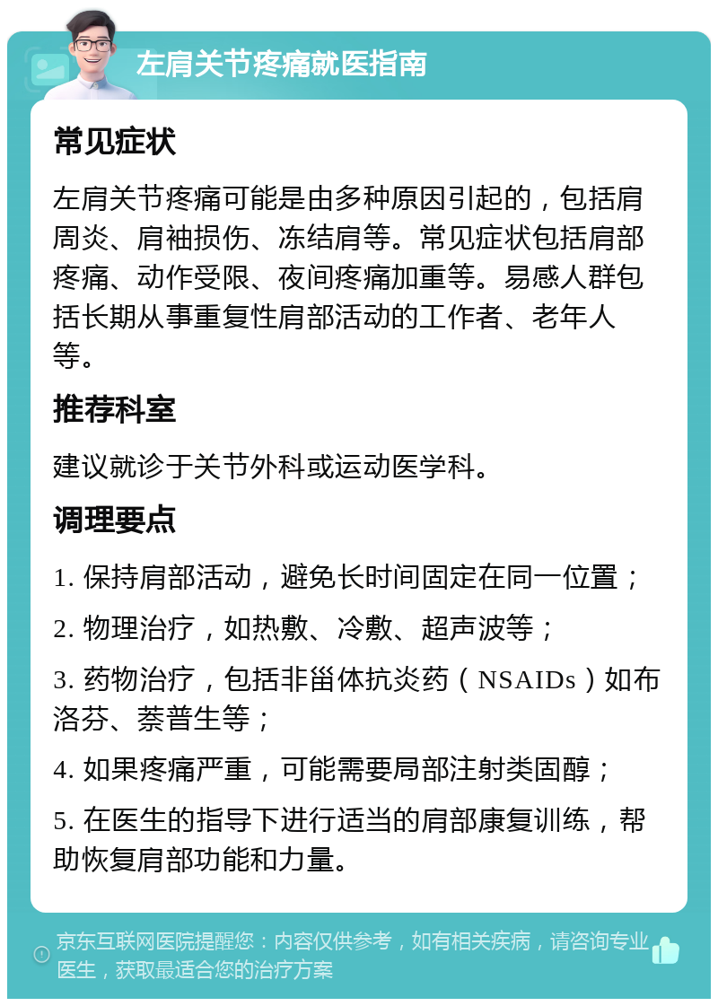 左肩关节疼痛就医指南 常见症状 左肩关节疼痛可能是由多种原因引起的，包括肩周炎、肩袖损伤、冻结肩等。常见症状包括肩部疼痛、动作受限、夜间疼痛加重等。易感人群包括长期从事重复性肩部活动的工作者、老年人等。 推荐科室 建议就诊于关节外科或运动医学科。 调理要点 1. 保持肩部活动，避免长时间固定在同一位置； 2. 物理治疗，如热敷、冷敷、超声波等； 3. 药物治疗，包括非甾体抗炎药（NSAIDs）如布洛芬、萘普生等； 4. 如果疼痛严重，可能需要局部注射类固醇； 5. 在医生的指导下进行适当的肩部康复训练，帮助恢复肩部功能和力量。