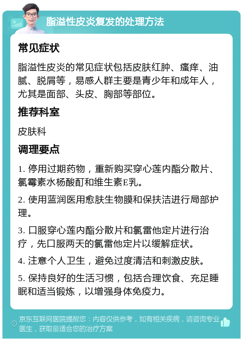 脂溢性皮炎复发的处理方法 常见症状 脂溢性皮炎的常见症状包括皮肤红肿、瘙痒、油腻、脱屑等，易感人群主要是青少年和成年人，尤其是面部、头皮、胸部等部位。 推荐科室 皮肤科 调理要点 1. 停用过期药物，重新购买穿心莲内酯分散片、氯霉素水杨酸酊和维生素E乳。 2. 使用蓝润医用愈肤生物膜和保扶洁进行局部护理。 3. 口服穿心莲内酯分散片和氯雷他定片进行治疗，先口服两天的氯雷他定片以缓解症状。 4. 注意个人卫生，避免过度清洁和刺激皮肤。 5. 保持良好的生活习惯，包括合理饮食、充足睡眠和适当锻炼，以增强身体免疫力。