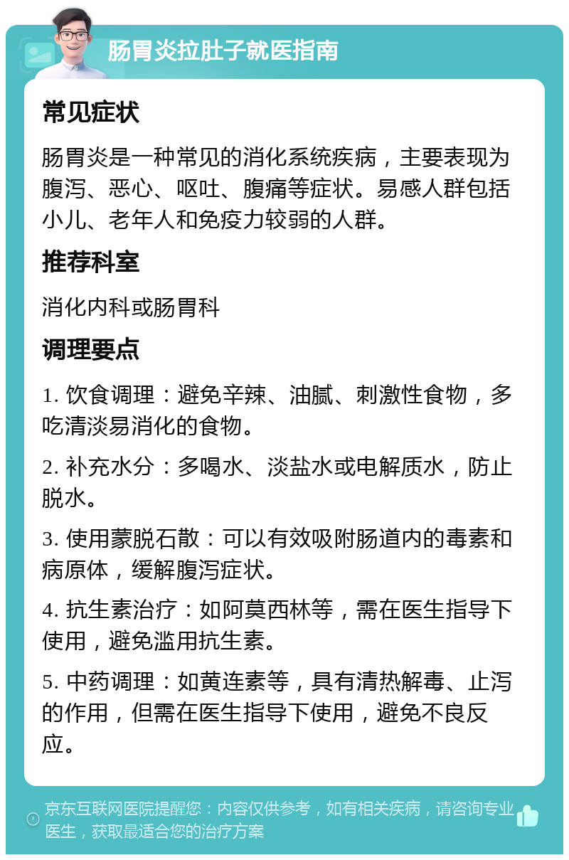 肠胃炎拉肚子就医指南 常见症状 肠胃炎是一种常见的消化系统疾病，主要表现为腹泻、恶心、呕吐、腹痛等症状。易感人群包括小儿、老年人和免疫力较弱的人群。 推荐科室 消化内科或肠胃科 调理要点 1. 饮食调理：避免辛辣、油腻、刺激性食物，多吃清淡易消化的食物。 2. 补充水分：多喝水、淡盐水或电解质水，防止脱水。 3. 使用蒙脱石散：可以有效吸附肠道内的毒素和病原体，缓解腹泻症状。 4. 抗生素治疗：如阿莫西林等，需在医生指导下使用，避免滥用抗生素。 5. 中药调理：如黄连素等，具有清热解毒、止泻的作用，但需在医生指导下使用，避免不良反应。