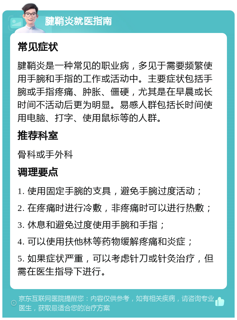 腱鞘炎就医指南 常见症状 腱鞘炎是一种常见的职业病，多见于需要频繁使用手腕和手指的工作或活动中。主要症状包括手腕或手指疼痛、肿胀、僵硬，尤其是在早晨或长时间不活动后更为明显。易感人群包括长时间使用电脑、打字、使用鼠标等的人群。 推荐科室 骨科或手外科 调理要点 1. 使用固定手腕的支具，避免手腕过度活动； 2. 在疼痛时进行冷敷，非疼痛时可以进行热敷； 3. 休息和避免过度使用手腕和手指； 4. 可以使用扶他林等药物缓解疼痛和炎症； 5. 如果症状严重，可以考虑针刀或针灸治疗，但需在医生指导下进行。