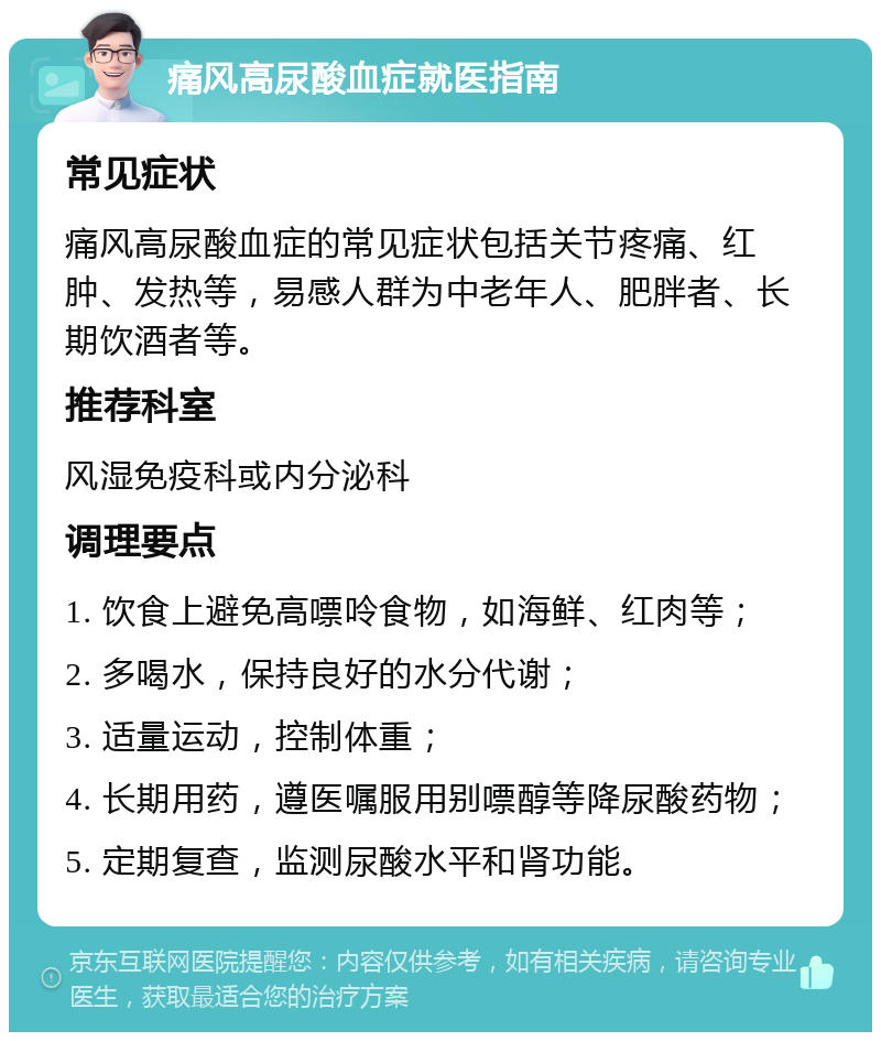 痛风高尿酸血症就医指南 常见症状 痛风高尿酸血症的常见症状包括关节疼痛、红肿、发热等，易感人群为中老年人、肥胖者、长期饮酒者等。 推荐科室 风湿免疫科或内分泌科 调理要点 1. 饮食上避免高嘌呤食物，如海鲜、红肉等； 2. 多喝水，保持良好的水分代谢； 3. 适量运动，控制体重； 4. 长期用药，遵医嘱服用别嘌醇等降尿酸药物； 5. 定期复查，监测尿酸水平和肾功能。