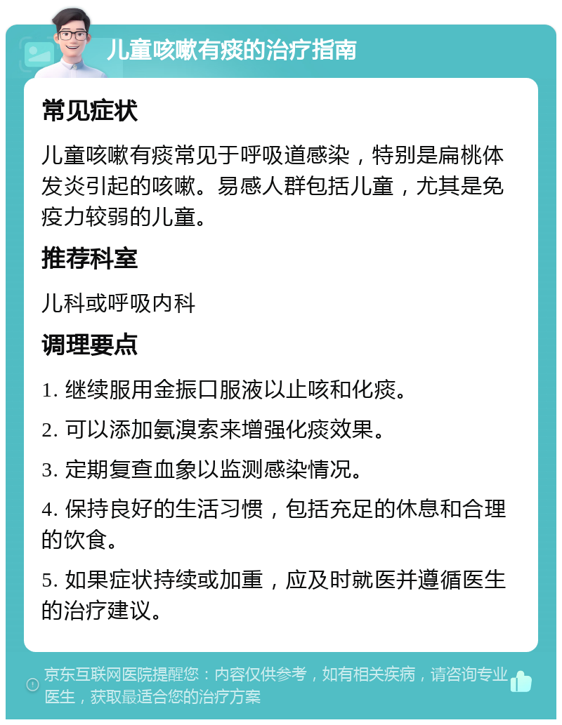 儿童咳嗽有痰的治疗指南 常见症状 儿童咳嗽有痰常见于呼吸道感染，特别是扁桃体发炎引起的咳嗽。易感人群包括儿童，尤其是免疫力较弱的儿童。 推荐科室 儿科或呼吸内科 调理要点 1. 继续服用金振口服液以止咳和化痰。 2. 可以添加氨溴索来增强化痰效果。 3. 定期复查血象以监测感染情况。 4. 保持良好的生活习惯，包括充足的休息和合理的饮食。 5. 如果症状持续或加重，应及时就医并遵循医生的治疗建议。