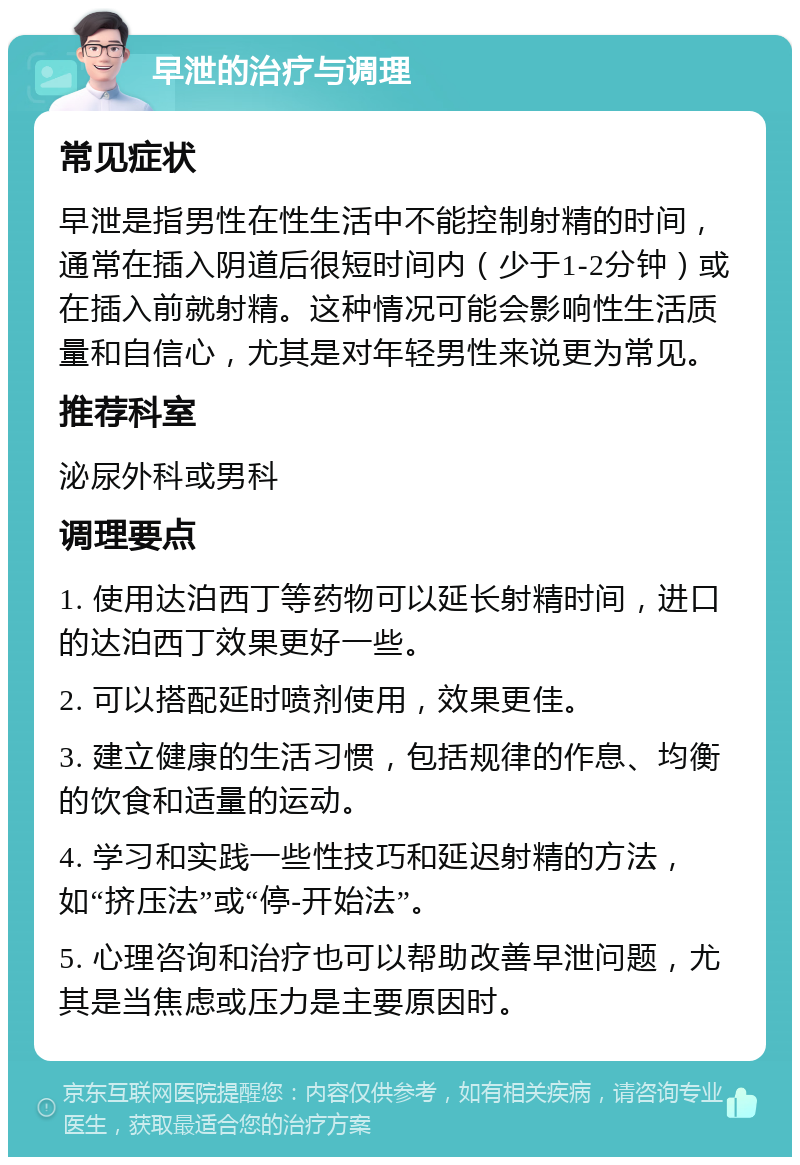 早泄的治疗与调理 常见症状 早泄是指男性在性生活中不能控制射精的时间，通常在插入阴道后很短时间内（少于1-2分钟）或在插入前就射精。这种情况可能会影响性生活质量和自信心，尤其是对年轻男性来说更为常见。 推荐科室 泌尿外科或男科 调理要点 1. 使用达泊西丁等药物可以延长射精时间，进口的达泊西丁效果更好一些。 2. 可以搭配延时喷剂使用，效果更佳。 3. 建立健康的生活习惯，包括规律的作息、均衡的饮食和适量的运动。 4. 学习和实践一些性技巧和延迟射精的方法，如“挤压法”或“停-开始法”。 5. 心理咨询和治疗也可以帮助改善早泄问题，尤其是当焦虑或压力是主要原因时。