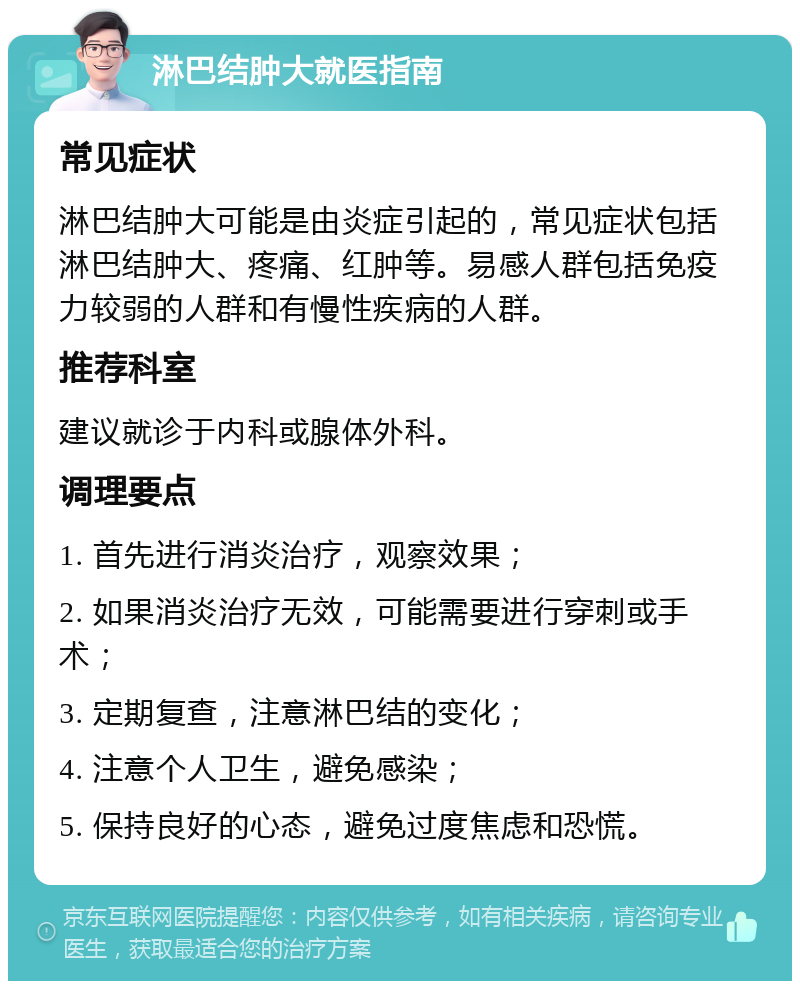 淋巴结肿大就医指南 常见症状 淋巴结肿大可能是由炎症引起的，常见症状包括淋巴结肿大、疼痛、红肿等。易感人群包括免疫力较弱的人群和有慢性疾病的人群。 推荐科室 建议就诊于内科或腺体外科。 调理要点 1. 首先进行消炎治疗，观察效果； 2. 如果消炎治疗无效，可能需要进行穿刺或手术； 3. 定期复查，注意淋巴结的变化； 4. 注意个人卫生，避免感染； 5. 保持良好的心态，避免过度焦虑和恐慌。