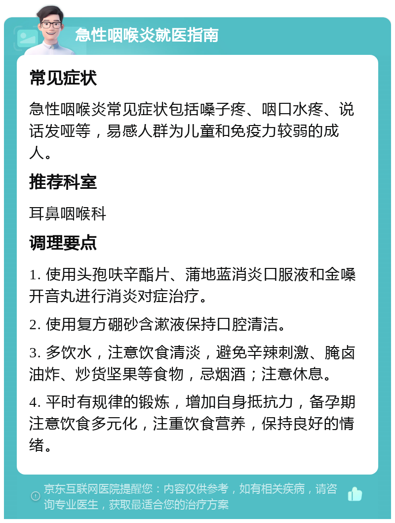 急性咽喉炎就医指南 常见症状 急性咽喉炎常见症状包括嗓子疼、咽口水疼、说话发哑等，易感人群为儿童和免疫力较弱的成人。 推荐科室 耳鼻咽喉科 调理要点 1. 使用头孢呋辛酯片、蒲地蓝消炎口服液和金嗓开音丸进行消炎对症治疗。 2. 使用复方硼砂含漱液保持口腔清洁。 3. 多饮水，注意饮食清淡，避免辛辣刺激、腌卤油炸、炒货坚果等食物，忌烟酒；注意休息。 4. 平时有规律的锻炼，增加自身抵抗力，备孕期注意饮食多元化，注重饮食营养，保持良好的情绪。