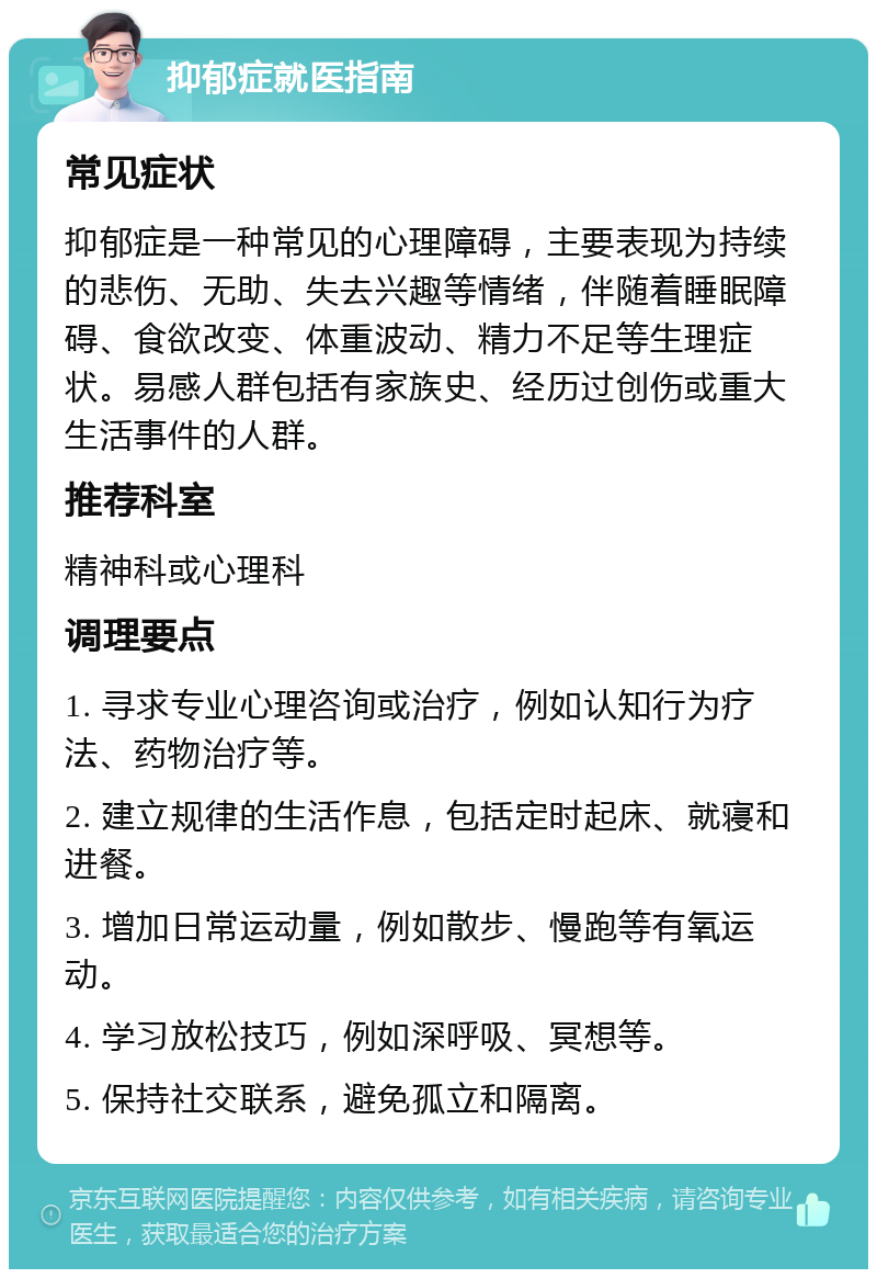 抑郁症就医指南 常见症状 抑郁症是一种常见的心理障碍，主要表现为持续的悲伤、无助、失去兴趣等情绪，伴随着睡眠障碍、食欲改变、体重波动、精力不足等生理症状。易感人群包括有家族史、经历过创伤或重大生活事件的人群。 推荐科室 精神科或心理科 调理要点 1. 寻求专业心理咨询或治疗，例如认知行为疗法、药物治疗等。 2. 建立规律的生活作息，包括定时起床、就寝和进餐。 3. 增加日常运动量，例如散步、慢跑等有氧运动。 4. 学习放松技巧，例如深呼吸、冥想等。 5. 保持社交联系，避免孤立和隔离。