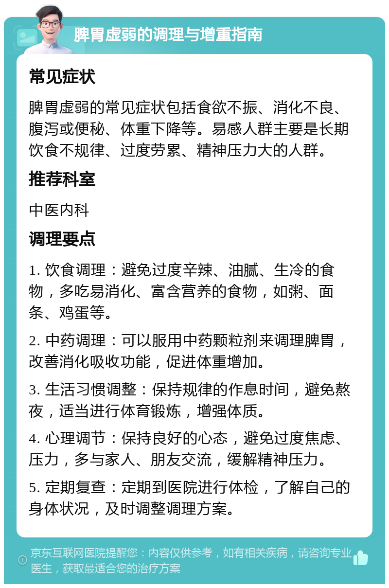 脾胃虚弱的调理与增重指南 常见症状 脾胃虚弱的常见症状包括食欲不振、消化不良、腹泻或便秘、体重下降等。易感人群主要是长期饮食不规律、过度劳累、精神压力大的人群。 推荐科室 中医内科 调理要点 1. 饮食调理：避免过度辛辣、油腻、生冷的食物，多吃易消化、富含营养的食物，如粥、面条、鸡蛋等。 2. 中药调理：可以服用中药颗粒剂来调理脾胃，改善消化吸收功能，促进体重增加。 3. 生活习惯调整：保持规律的作息时间，避免熬夜，适当进行体育锻炼，增强体质。 4. 心理调节：保持良好的心态，避免过度焦虑、压力，多与家人、朋友交流，缓解精神压力。 5. 定期复查：定期到医院进行体检，了解自己的身体状况，及时调整调理方案。