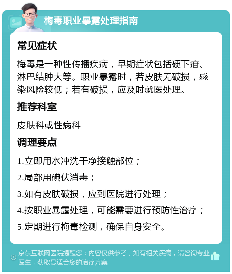 梅毒职业暴露处理指南 常见症状 梅毒是一种性传播疾病，早期症状包括硬下疳、淋巴结肿大等。职业暴露时，若皮肤无破损，感染风险较低；若有破损，应及时就医处理。 推荐科室 皮肤科或性病科 调理要点 1.立即用水冲洗干净接触部位； 2.局部用碘伏消毒； 3.如有皮肤破损，应到医院进行处理； 4.按职业暴露处理，可能需要进行预防性治疗； 5.定期进行梅毒检测，确保自身安全。