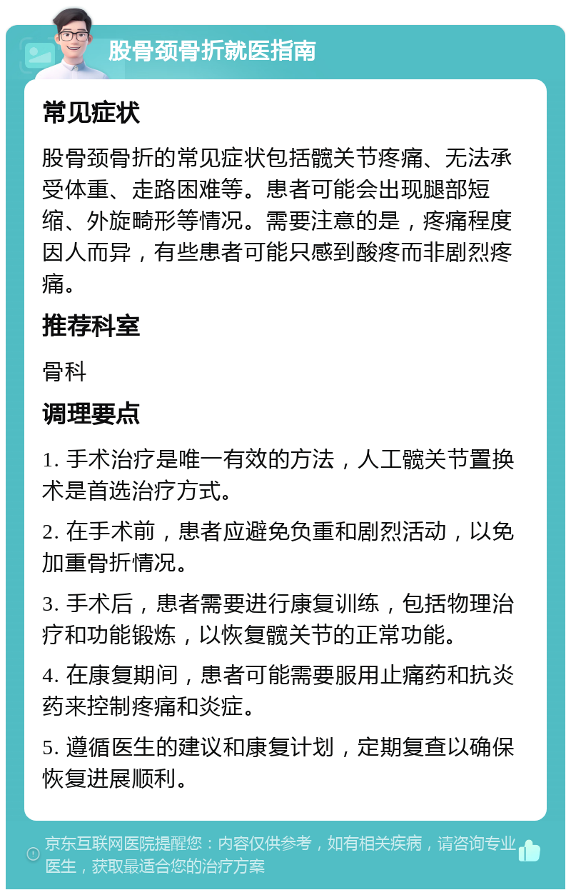 股骨颈骨折就医指南 常见症状 股骨颈骨折的常见症状包括髋关节疼痛、无法承受体重、走路困难等。患者可能会出现腿部短缩、外旋畸形等情况。需要注意的是，疼痛程度因人而异，有些患者可能只感到酸疼而非剧烈疼痛。 推荐科室 骨科 调理要点 1. 手术治疗是唯一有效的方法，人工髋关节置换术是首选治疗方式。 2. 在手术前，患者应避免负重和剧烈活动，以免加重骨折情况。 3. 手术后，患者需要进行康复训练，包括物理治疗和功能锻炼，以恢复髋关节的正常功能。 4. 在康复期间，患者可能需要服用止痛药和抗炎药来控制疼痛和炎症。 5. 遵循医生的建议和康复计划，定期复查以确保恢复进展顺利。