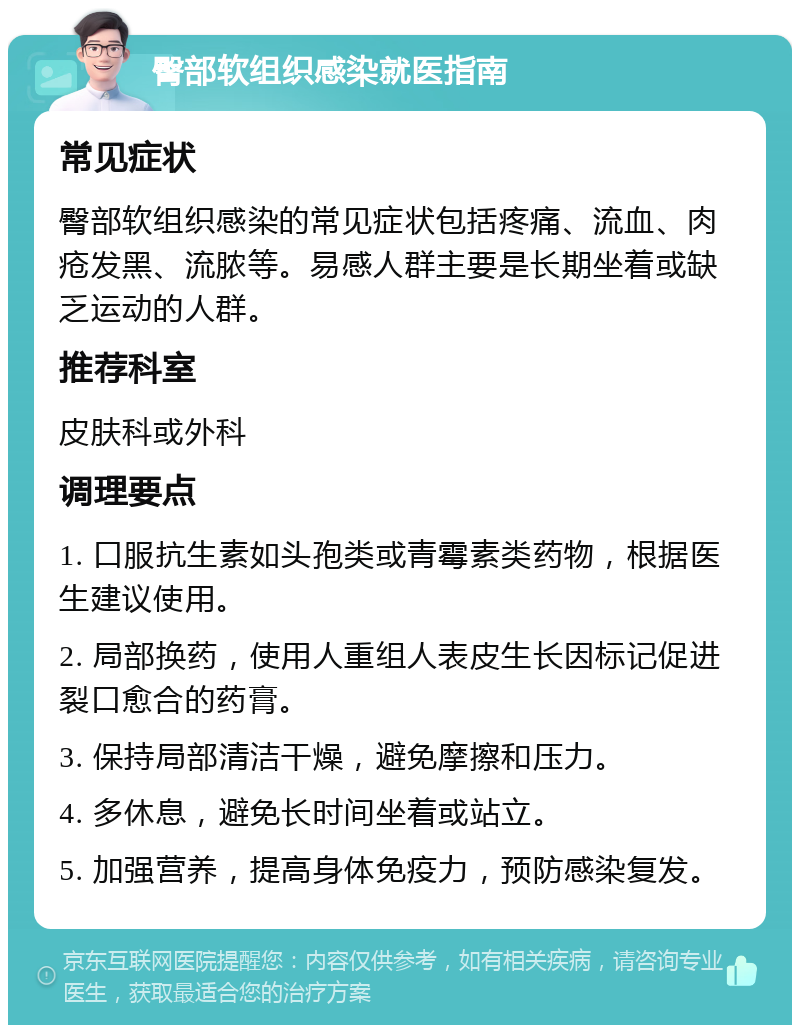 臀部软组织感染就医指南 常见症状 臀部软组织感染的常见症状包括疼痛、流血、肉疮发黑、流脓等。易感人群主要是长期坐着或缺乏运动的人群。 推荐科室 皮肤科或外科 调理要点 1. 口服抗生素如头孢类或青霉素类药物，根据医生建议使用。 2. 局部换药，使用人重组人表皮生长因标记促进裂口愈合的药膏。 3. 保持局部清洁干燥，避免摩擦和压力。 4. 多休息，避免长时间坐着或站立。 5. 加强营养，提高身体免疫力，预防感染复发。