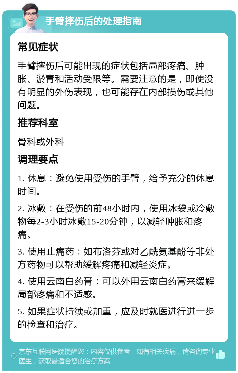 手臂摔伤后的处理指南 常见症状 手臂摔伤后可能出现的症状包括局部疼痛、肿胀、淤青和活动受限等。需要注意的是，即使没有明显的外伤表现，也可能存在内部损伤或其他问题。 推荐科室 骨科或外科 调理要点 1. 休息：避免使用受伤的手臂，给予充分的休息时间。 2. 冰敷：在受伤的前48小时内，使用冰袋或冷敷物每2-3小时冰敷15-20分钟，以减轻肿胀和疼痛。 3. 使用止痛药：如布洛芬或对乙酰氨基酚等非处方药物可以帮助缓解疼痛和减轻炎症。 4. 使用云南白药膏：可以外用云南白药膏来缓解局部疼痛和不适感。 5. 如果症状持续或加重，应及时就医进行进一步的检查和治疗。