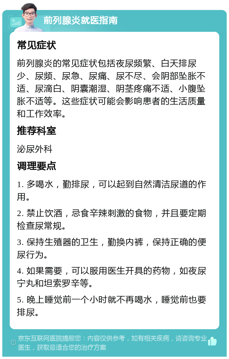 前列腺炎就医指南 常见症状 前列腺炎的常见症状包括夜尿频繁、白天排尿少、尿频、尿急、尿痛、尿不尽、会阴部坠胀不适、尿滴白、阴囊潮湿、阴茎疼痛不适、小腹坠胀不适等。这些症状可能会影响患者的生活质量和工作效率。 推荐科室 泌尿外科 调理要点 1. 多喝水，勤排尿，可以起到自然清洁尿道的作用。 2. 禁止饮酒，忌食辛辣刺激的食物，并且要定期检查尿常规。 3. 保持生殖器的卫生，勤换内裤，保持正确的便尿行为。 4. 如果需要，可以服用医生开具的药物，如夜尿宁丸和坦索罗辛等。 5. 晚上睡觉前一个小时就不再喝水，睡觉前也要排尿。