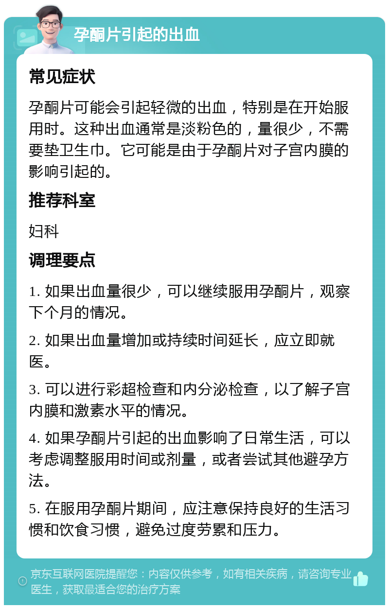 孕酮片引起的出血 常见症状 孕酮片可能会引起轻微的出血，特别是在开始服用时。这种出血通常是淡粉色的，量很少，不需要垫卫生巾。它可能是由于孕酮片对子宫内膜的影响引起的。 推荐科室 妇科 调理要点 1. 如果出血量很少，可以继续服用孕酮片，观察下个月的情况。 2. 如果出血量增加或持续时间延长，应立即就医。 3. 可以进行彩超检查和内分泌检查，以了解子宫内膜和激素水平的情况。 4. 如果孕酮片引起的出血影响了日常生活，可以考虑调整服用时间或剂量，或者尝试其他避孕方法。 5. 在服用孕酮片期间，应注意保持良好的生活习惯和饮食习惯，避免过度劳累和压力。