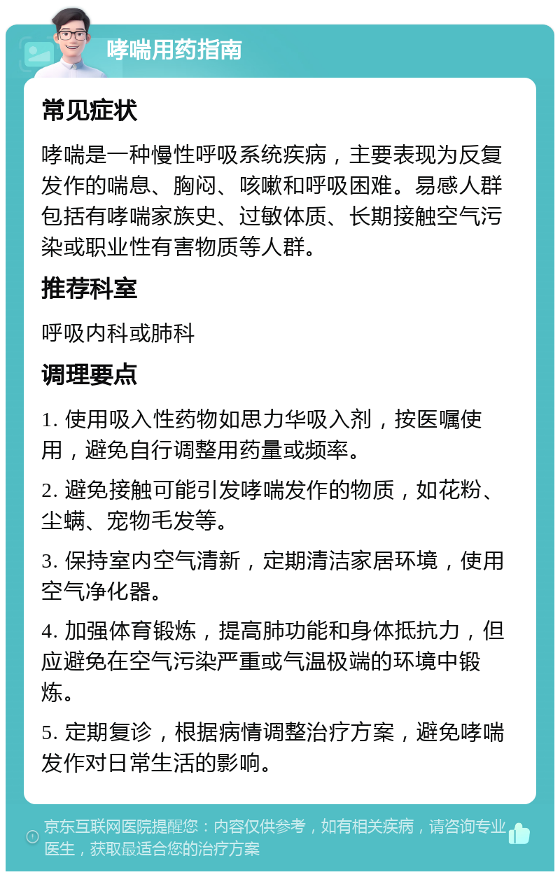 哮喘用药指南 常见症状 哮喘是一种慢性呼吸系统疾病，主要表现为反复发作的喘息、胸闷、咳嗽和呼吸困难。易感人群包括有哮喘家族史、过敏体质、长期接触空气污染或职业性有害物质等人群。 推荐科室 呼吸内科或肺科 调理要点 1. 使用吸入性药物如思力华吸入剂，按医嘱使用，避免自行调整用药量或频率。 2. 避免接触可能引发哮喘发作的物质，如花粉、尘螨、宠物毛发等。 3. 保持室内空气清新，定期清洁家居环境，使用空气净化器。 4. 加强体育锻炼，提高肺功能和身体抵抗力，但应避免在空气污染严重或气温极端的环境中锻炼。 5. 定期复诊，根据病情调整治疗方案，避免哮喘发作对日常生活的影响。