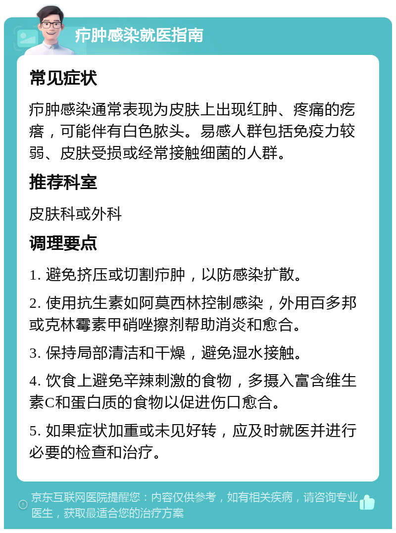 疖肿感染就医指南 常见症状 疖肿感染通常表现为皮肤上出现红肿、疼痛的疙瘩，可能伴有白色脓头。易感人群包括免疫力较弱、皮肤受损或经常接触细菌的人群。 推荐科室 皮肤科或外科 调理要点 1. 避免挤压或切割疖肿，以防感染扩散。 2. 使用抗生素如阿莫西林控制感染，外用百多邦或克林霉素甲硝唑擦剂帮助消炎和愈合。 3. 保持局部清洁和干燥，避免湿水接触。 4. 饮食上避免辛辣刺激的食物，多摄入富含维生素C和蛋白质的食物以促进伤口愈合。 5. 如果症状加重或未见好转，应及时就医并进行必要的检查和治疗。