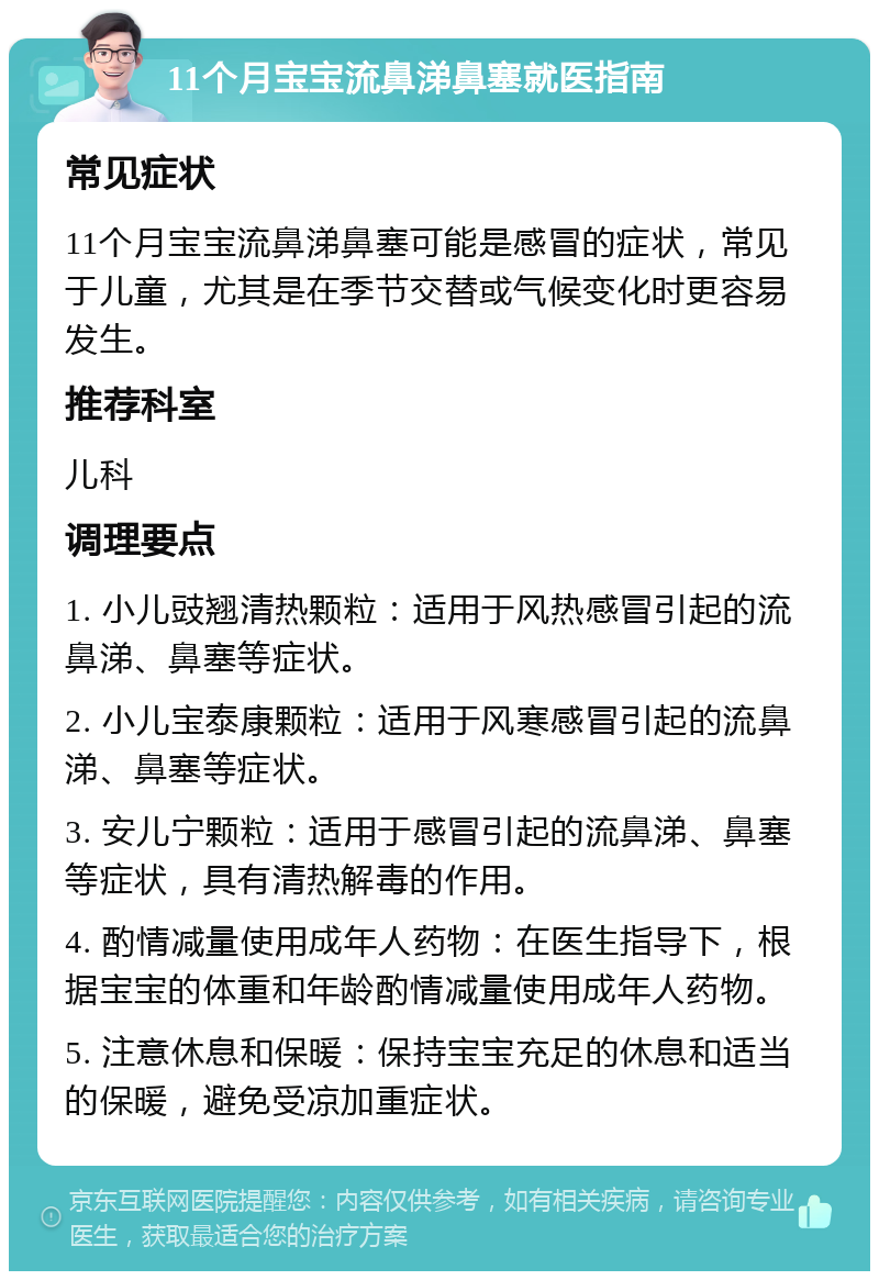 11个月宝宝流鼻涕鼻塞就医指南 常见症状 11个月宝宝流鼻涕鼻塞可能是感冒的症状，常见于儿童，尤其是在季节交替或气候变化时更容易发生。 推荐科室 儿科 调理要点 1. 小儿豉翘清热颗粒：适用于风热感冒引起的流鼻涕、鼻塞等症状。 2. 小儿宝泰康颗粒：适用于风寒感冒引起的流鼻涕、鼻塞等症状。 3. 安儿宁颗粒：适用于感冒引起的流鼻涕、鼻塞等症状，具有清热解毒的作用。 4. 酌情减量使用成年人药物：在医生指导下，根据宝宝的体重和年龄酌情减量使用成年人药物。 5. 注意休息和保暖：保持宝宝充足的休息和适当的保暖，避免受凉加重症状。