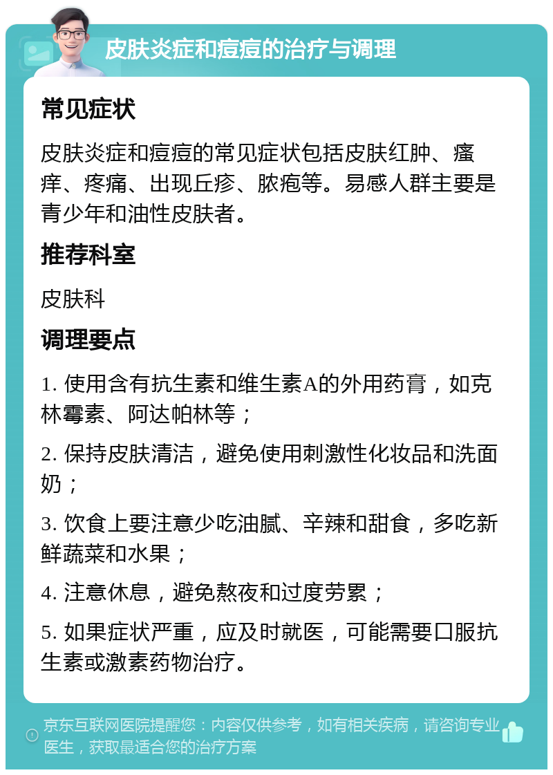 皮肤炎症和痘痘的治疗与调理 常见症状 皮肤炎症和痘痘的常见症状包括皮肤红肿、瘙痒、疼痛、出现丘疹、脓疱等。易感人群主要是青少年和油性皮肤者。 推荐科室 皮肤科 调理要点 1. 使用含有抗生素和维生素A的外用药膏，如克林霉素、阿达帕林等； 2. 保持皮肤清洁，避免使用刺激性化妆品和洗面奶； 3. 饮食上要注意少吃油腻、辛辣和甜食，多吃新鲜蔬菜和水果； 4. 注意休息，避免熬夜和过度劳累； 5. 如果症状严重，应及时就医，可能需要口服抗生素或激素药物治疗。