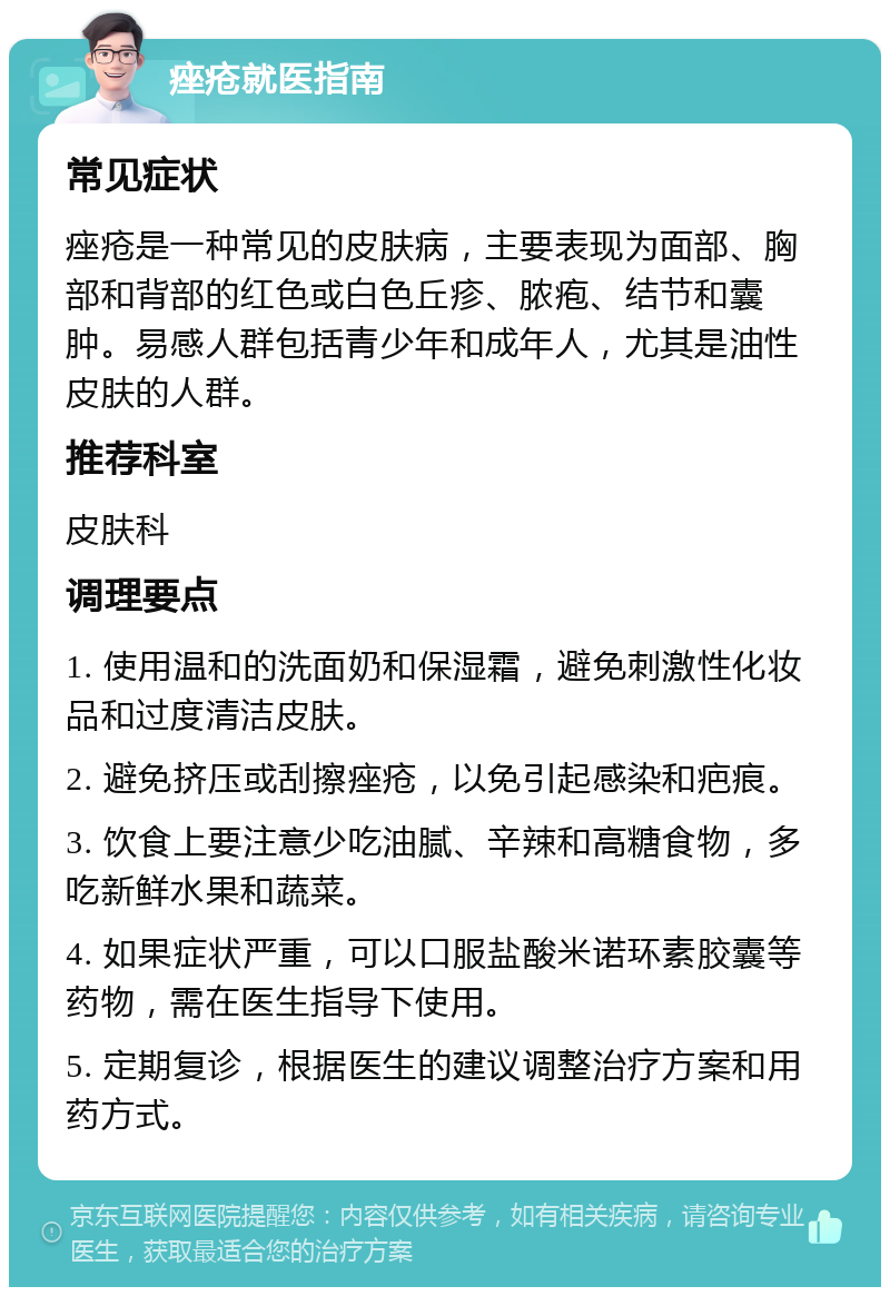 痤疮就医指南 常见症状 痤疮是一种常见的皮肤病，主要表现为面部、胸部和背部的红色或白色丘疹、脓疱、结节和囊肿。易感人群包括青少年和成年人，尤其是油性皮肤的人群。 推荐科室 皮肤科 调理要点 1. 使用温和的洗面奶和保湿霜，避免刺激性化妆品和过度清洁皮肤。 2. 避免挤压或刮擦痤疮，以免引起感染和疤痕。 3. 饮食上要注意少吃油腻、辛辣和高糖食物，多吃新鲜水果和蔬菜。 4. 如果症状严重，可以口服盐酸米诺环素胶囊等药物，需在医生指导下使用。 5. 定期复诊，根据医生的建议调整治疗方案和用药方式。