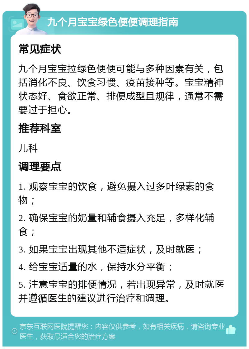 九个月宝宝绿色便便调理指南 常见症状 九个月宝宝拉绿色便便可能与多种因素有关，包括消化不良、饮食习惯、疫苗接种等。宝宝精神状态好、食欲正常、排便成型且规律，通常不需要过于担心。 推荐科室 儿科 调理要点 1. 观察宝宝的饮食，避免摄入过多叶绿素的食物； 2. 确保宝宝的奶量和辅食摄入充足，多样化辅食； 3. 如果宝宝出现其他不适症状，及时就医； 4. 给宝宝适量的水，保持水分平衡； 5. 注意宝宝的排便情况，若出现异常，及时就医并遵循医生的建议进行治疗和调理。