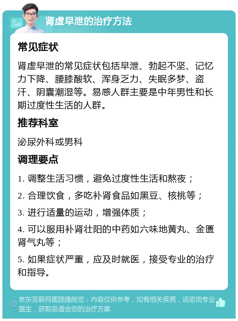 肾虚早泄的治疗方法 常见症状 肾虚早泄的常见症状包括早泄、勃起不坚、记忆力下降、腰膝酸软、浑身乏力、失眠多梦、盗汗、阴囊潮湿等。易感人群主要是中年男性和长期过度性生活的人群。 推荐科室 泌尿外科或男科 调理要点 1. 调整生活习惯，避免过度性生活和熬夜； 2. 合理饮食，多吃补肾食品如黑豆、核桃等； 3. 进行适量的运动，增强体质； 4. 可以服用补肾壮阳的中药如六味地黄丸、金匮肾气丸等； 5. 如果症状严重，应及时就医，接受专业的治疗和指导。