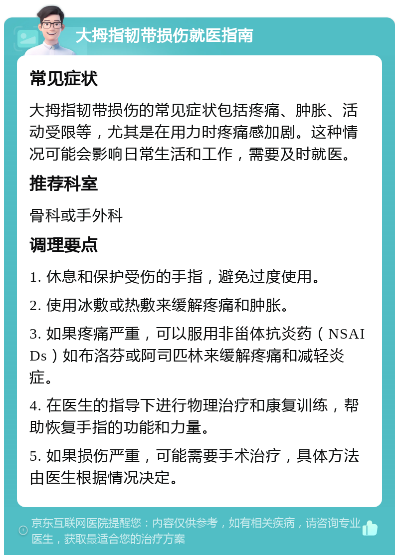 大拇指韧带损伤就医指南 常见症状 大拇指韧带损伤的常见症状包括疼痛、肿胀、活动受限等，尤其是在用力时疼痛感加剧。这种情况可能会影响日常生活和工作，需要及时就医。 推荐科室 骨科或手外科 调理要点 1. 休息和保护受伤的手指，避免过度使用。 2. 使用冰敷或热敷来缓解疼痛和肿胀。 3. 如果疼痛严重，可以服用非甾体抗炎药（NSAIDs）如布洛芬或阿司匹林来缓解疼痛和减轻炎症。 4. 在医生的指导下进行物理治疗和康复训练，帮助恢复手指的功能和力量。 5. 如果损伤严重，可能需要手术治疗，具体方法由医生根据情况决定。