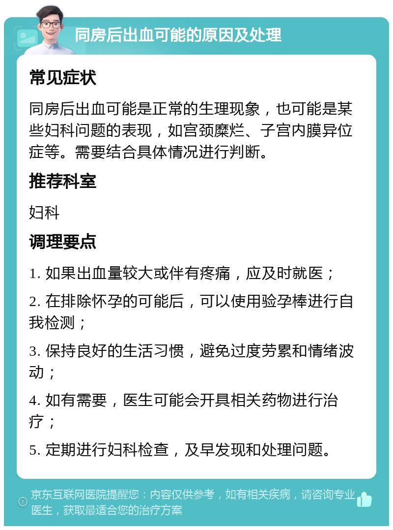 同房后出血可能的原因及处理 常见症状 同房后出血可能是正常的生理现象，也可能是某些妇科问题的表现，如宫颈糜烂、子宫内膜异位症等。需要结合具体情况进行判断。 推荐科室 妇科 调理要点 1. 如果出血量较大或伴有疼痛，应及时就医； 2. 在排除怀孕的可能后，可以使用验孕棒进行自我检测； 3. 保持良好的生活习惯，避免过度劳累和情绪波动； 4. 如有需要，医生可能会开具相关药物进行治疗； 5. 定期进行妇科检查，及早发现和处理问题。