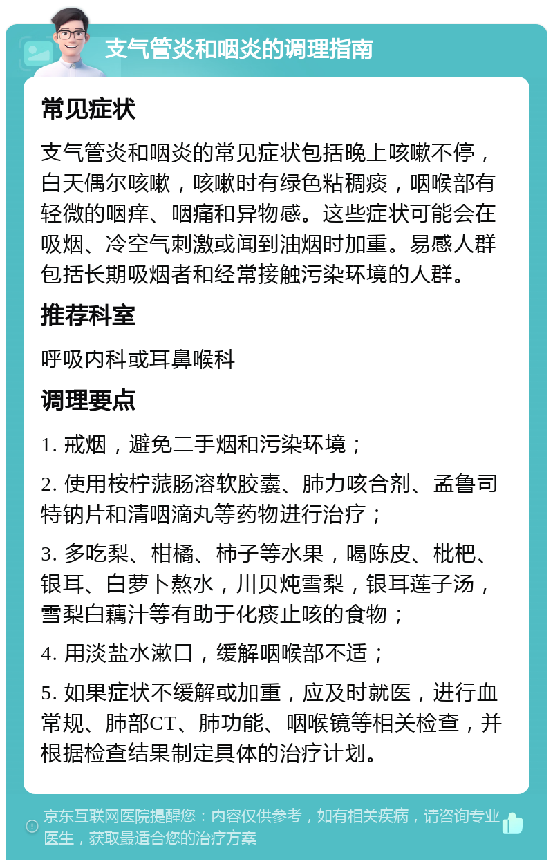 支气管炎和咽炎的调理指南 常见症状 支气管炎和咽炎的常见症状包括晚上咳嗽不停，白天偶尔咳嗽，咳嗽时有绿色粘稠痰，咽喉部有轻微的咽痒、咽痛和异物感。这些症状可能会在吸烟、冷空气刺激或闻到油烟时加重。易感人群包括长期吸烟者和经常接触污染环境的人群。 推荐科室 呼吸内科或耳鼻喉科 调理要点 1. 戒烟，避免二手烟和污染环境； 2. 使用桉柠蒎肠溶软胶囊、肺力咳合剂、孟鲁司特钠片和清咽滴丸等药物进行治疗； 3. 多吃梨、柑橘、柿子等水果，喝陈皮、枇杷、银耳、白萝卜熬水，川贝炖雪梨，银耳莲子汤，雪梨白藕汁等有助于化痰止咳的食物； 4. 用淡盐水漱口，缓解咽喉部不适； 5. 如果症状不缓解或加重，应及时就医，进行血常规、肺部CT、肺功能、咽喉镜等相关检查，并根据检查结果制定具体的治疗计划。