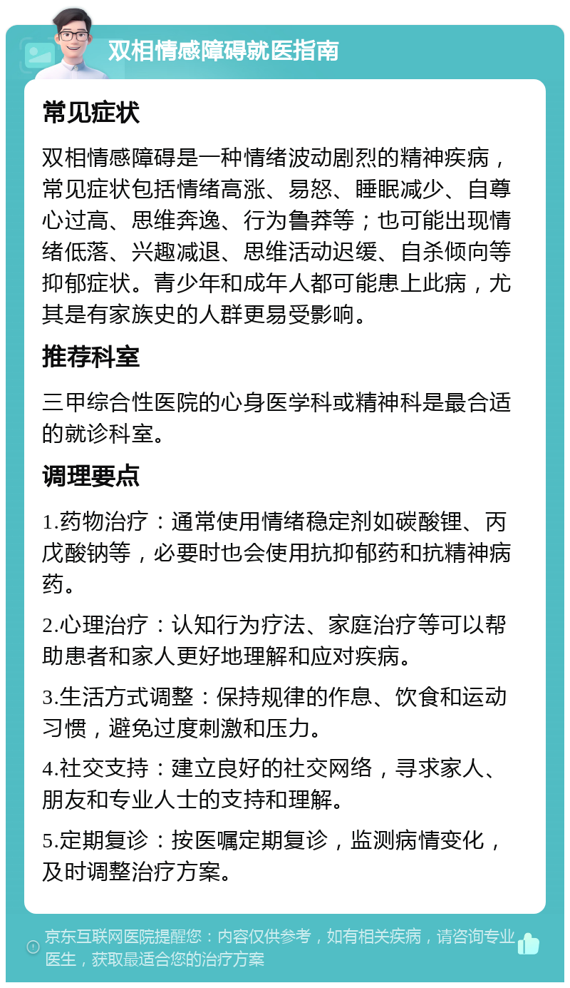 双相情感障碍就医指南 常见症状 双相情感障碍是一种情绪波动剧烈的精神疾病，常见症状包括情绪高涨、易怒、睡眠减少、自尊心过高、思维奔逸、行为鲁莽等；也可能出现情绪低落、兴趣减退、思维活动迟缓、自杀倾向等抑郁症状。青少年和成年人都可能患上此病，尤其是有家族史的人群更易受影响。 推荐科室 三甲综合性医院的心身医学科或精神科是最合适的就诊科室。 调理要点 1.药物治疗：通常使用情绪稳定剂如碳酸锂、丙戊酸钠等，必要时也会使用抗抑郁药和抗精神病药。 2.心理治疗：认知行为疗法、家庭治疗等可以帮助患者和家人更好地理解和应对疾病。 3.生活方式调整：保持规律的作息、饮食和运动习惯，避免过度刺激和压力。 4.社交支持：建立良好的社交网络，寻求家人、朋友和专业人士的支持和理解。 5.定期复诊：按医嘱定期复诊，监测病情变化，及时调整治疗方案。