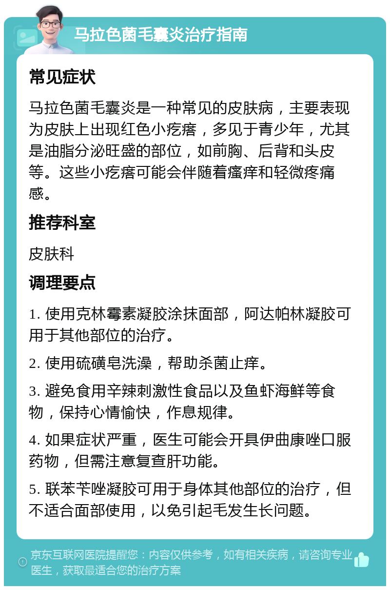 马拉色菌毛囊炎治疗指南 常见症状 马拉色菌毛囊炎是一种常见的皮肤病，主要表现为皮肤上出现红色小疙瘩，多见于青少年，尤其是油脂分泌旺盛的部位，如前胸、后背和头皮等。这些小疙瘩可能会伴随着瘙痒和轻微疼痛感。 推荐科室 皮肤科 调理要点 1. 使用克林霉素凝胶涂抹面部，阿达帕林凝胶可用于其他部位的治疗。 2. 使用硫磺皂洗澡，帮助杀菌止痒。 3. 避免食用辛辣刺激性食品以及鱼虾海鲜等食物，保持心情愉快，作息规律。 4. 如果症状严重，医生可能会开具伊曲康唑口服药物，但需注意复查肝功能。 5. 联苯苄唑凝胶可用于身体其他部位的治疗，但不适合面部使用，以免引起毛发生长问题。