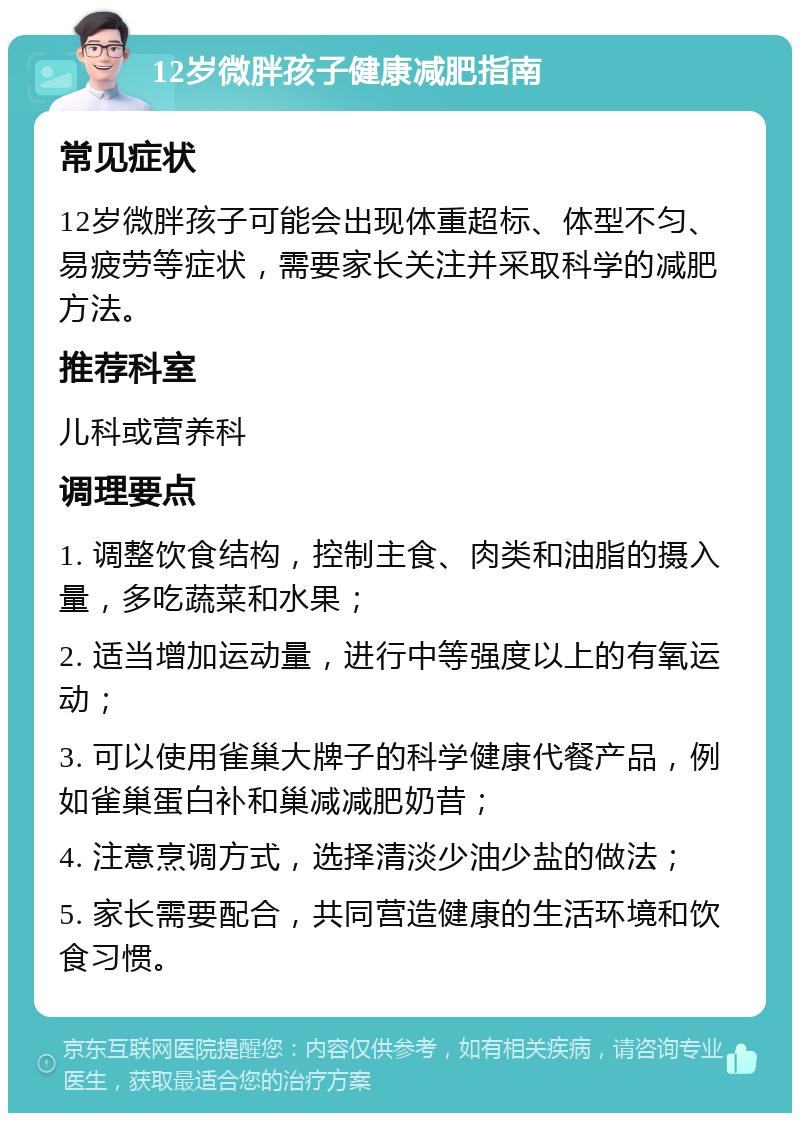 12岁微胖孩子健康减肥指南 常见症状 12岁微胖孩子可能会出现体重超标、体型不匀、易疲劳等症状，需要家长关注并采取科学的减肥方法。 推荐科室 儿科或营养科 调理要点 1. 调整饮食结构，控制主食、肉类和油脂的摄入量，多吃蔬菜和水果； 2. 适当增加运动量，进行中等强度以上的有氧运动； 3. 可以使用雀巢大牌子的科学健康代餐产品，例如雀巢蛋白补和巢减减肥奶昔； 4. 注意烹调方式，选择清淡少油少盐的做法； 5. 家长需要配合，共同营造健康的生活环境和饮食习惯。