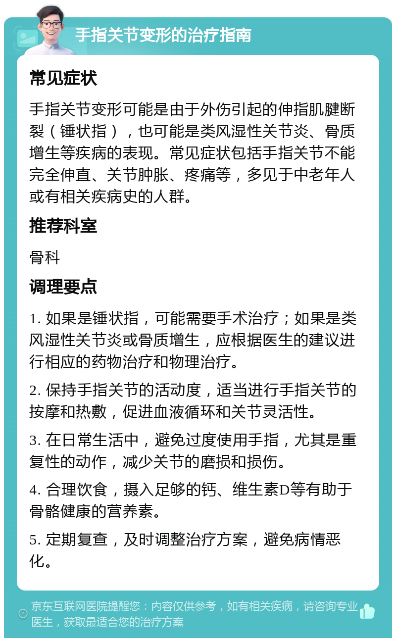 手指关节变形的治疗指南 常见症状 手指关节变形可能是由于外伤引起的伸指肌腱断裂（锤状指），也可能是类风湿性关节炎、骨质增生等疾病的表现。常见症状包括手指关节不能完全伸直、关节肿胀、疼痛等，多见于中老年人或有相关疾病史的人群。 推荐科室 骨科 调理要点 1. 如果是锤状指，可能需要手术治疗；如果是类风湿性关节炎或骨质增生，应根据医生的建议进行相应的药物治疗和物理治疗。 2. 保持手指关节的活动度，适当进行手指关节的按摩和热敷，促进血液循环和关节灵活性。 3. 在日常生活中，避免过度使用手指，尤其是重复性的动作，减少关节的磨损和损伤。 4. 合理饮食，摄入足够的钙、维生素D等有助于骨骼健康的营养素。 5. 定期复查，及时调整治疗方案，避免病情恶化。