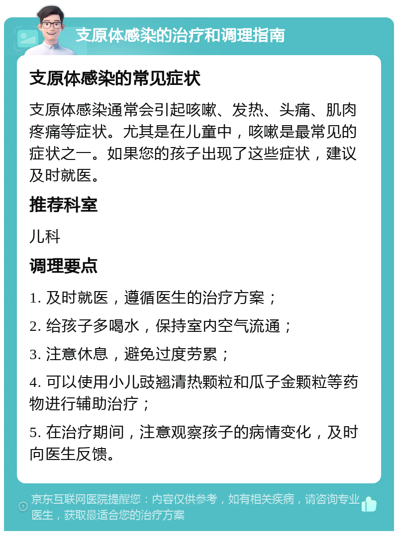 支原体感染的治疗和调理指南 支原体感染的常见症状 支原体感染通常会引起咳嗽、发热、头痛、肌肉疼痛等症状。尤其是在儿童中，咳嗽是最常见的症状之一。如果您的孩子出现了这些症状，建议及时就医。 推荐科室 儿科 调理要点 1. 及时就医，遵循医生的治疗方案； 2. 给孩子多喝水，保持室内空气流通； 3. 注意休息，避免过度劳累； 4. 可以使用小儿豉翘清热颗粒和瓜子金颗粒等药物进行辅助治疗； 5. 在治疗期间，注意观察孩子的病情变化，及时向医生反馈。