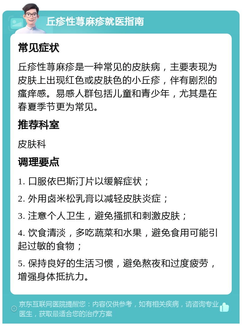 丘疹性荨麻疹就医指南 常见症状 丘疹性荨麻疹是一种常见的皮肤病，主要表现为皮肤上出现红色或皮肤色的小丘疹，伴有剧烈的瘙痒感。易感人群包括儿童和青少年，尤其是在春夏季节更为常见。 推荐科室 皮肤科 调理要点 1. 口服依巴斯汀片以缓解症状； 2. 外用卤米松乳膏以减轻皮肤炎症； 3. 注意个人卫生，避免搔抓和刺激皮肤； 4. 饮食清淡，多吃蔬菜和水果，避免食用可能引起过敏的食物； 5. 保持良好的生活习惯，避免熬夜和过度疲劳，增强身体抵抗力。