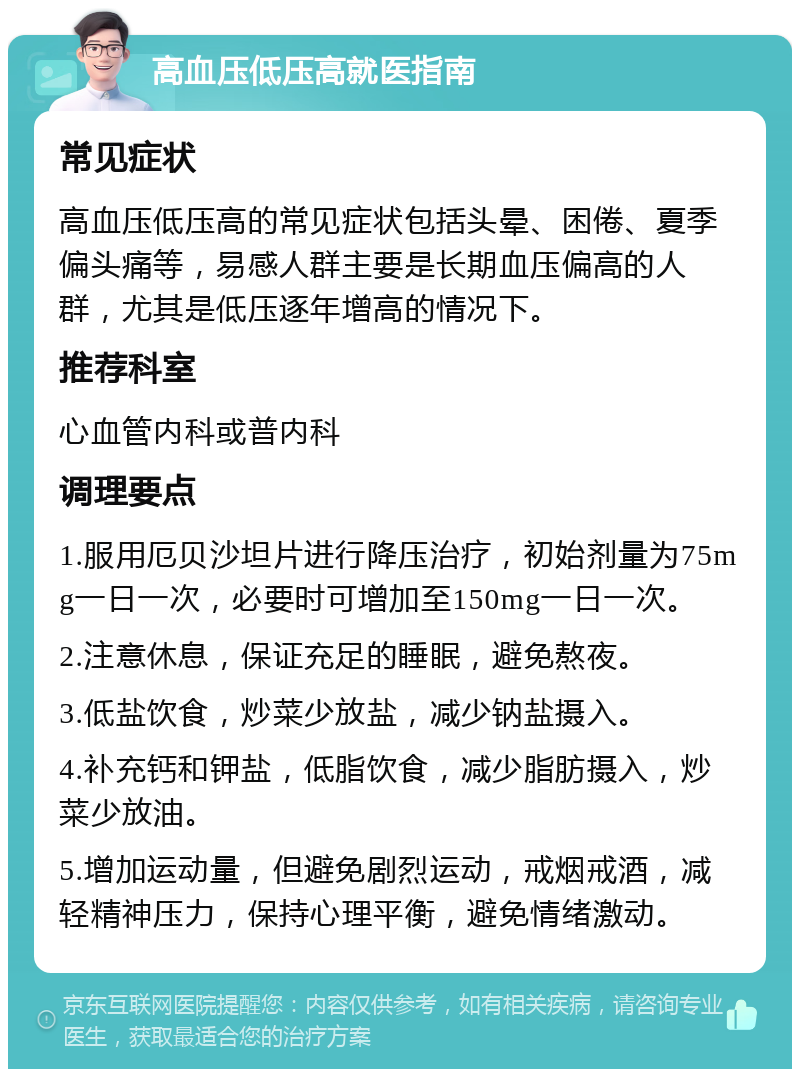 高血压低压高就医指南 常见症状 高血压低压高的常见症状包括头晕、困倦、夏季偏头痛等，易感人群主要是长期血压偏高的人群，尤其是低压逐年增高的情况下。 推荐科室 心血管内科或普内科 调理要点 1.服用厄贝沙坦片进行降压治疗，初始剂量为75mg一日一次，必要时可增加至150mg一日一次。 2.注意休息，保证充足的睡眠，避免熬夜。 3.低盐饮食，炒菜少放盐，减少钠盐摄入。 4.补充钙和钾盐，低脂饮食，减少脂肪摄入，炒菜少放油。 5.增加运动量，但避免剧烈运动，戒烟戒酒，减轻精神压力，保持心理平衡，避免情绪激动。