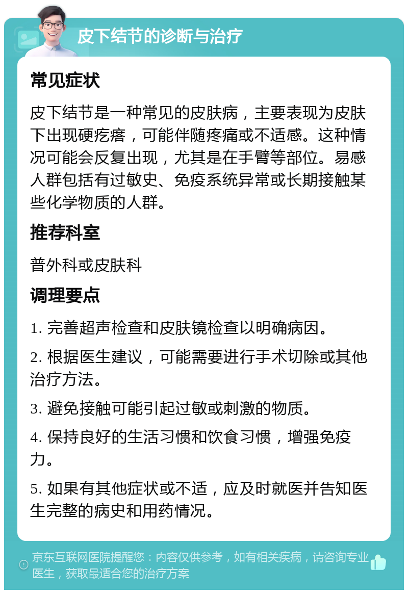 皮下结节的诊断与治疗 常见症状 皮下结节是一种常见的皮肤病，主要表现为皮肤下出现硬疙瘩，可能伴随疼痛或不适感。这种情况可能会反复出现，尤其是在手臂等部位。易感人群包括有过敏史、免疫系统异常或长期接触某些化学物质的人群。 推荐科室 普外科或皮肤科 调理要点 1. 完善超声检查和皮肤镜检查以明确病因。 2. 根据医生建议，可能需要进行手术切除或其他治疗方法。 3. 避免接触可能引起过敏或刺激的物质。 4. 保持良好的生活习惯和饮食习惯，增强免疫力。 5. 如果有其他症状或不适，应及时就医并告知医生完整的病史和用药情况。