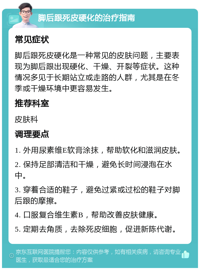 脚后跟死皮硬化的治疗指南 常见症状 脚后跟死皮硬化是一种常见的皮肤问题，主要表现为脚后跟出现硬化、干燥、开裂等症状。这种情况多见于长期站立或走路的人群，尤其是在冬季或干燥环境中更容易发生。 推荐科室 皮肤科 调理要点 1. 外用尿素维E软膏涂抹，帮助软化和滋润皮肤。 2. 保持足部清洁和干燥，避免长时间浸泡在水中。 3. 穿着合适的鞋子，避免过紧或过松的鞋子对脚后跟的摩擦。 4. 口服复合维生素B，帮助改善皮肤健康。 5. 定期去角质，去除死皮细胞，促进新陈代谢。