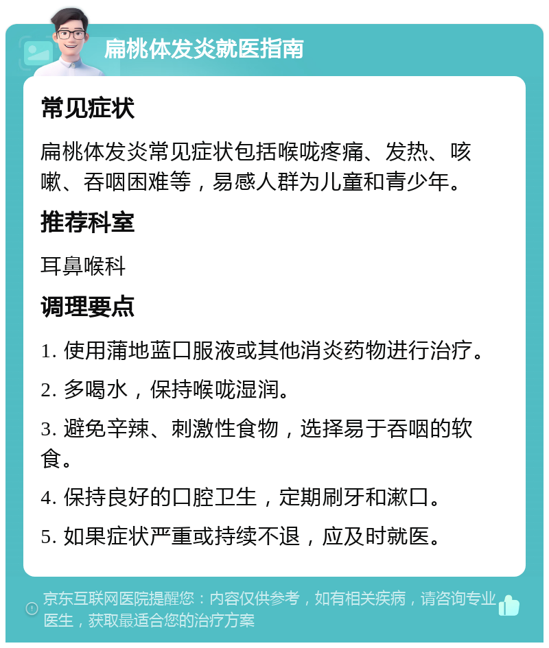 扁桃体发炎就医指南 常见症状 扁桃体发炎常见症状包括喉咙疼痛、发热、咳嗽、吞咽困难等，易感人群为儿童和青少年。 推荐科室 耳鼻喉科 调理要点 1. 使用蒲地蓝口服液或其他消炎药物进行治疗。 2. 多喝水，保持喉咙湿润。 3. 避免辛辣、刺激性食物，选择易于吞咽的软食。 4. 保持良好的口腔卫生，定期刷牙和漱口。 5. 如果症状严重或持续不退，应及时就医。