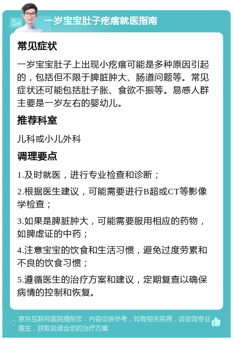 一岁宝宝肚子疙瘩就医指南 常见症状 一岁宝宝肚子上出现小疙瘩可能是多种原因引起的，包括但不限于脾脏肿大、肠道问题等。常见症状还可能包括肚子胀、食欲不振等。易感人群主要是一岁左右的婴幼儿。 推荐科室 儿科或小儿外科 调理要点 1.及时就医，进行专业检查和诊断； 2.根据医生建议，可能需要进行B超或CT等影像学检查； 3.如果是脾脏肿大，可能需要服用相应的药物，如脾虚证的中药； 4.注意宝宝的饮食和生活习惯，避免过度劳累和不良的饮食习惯； 5.遵循医生的治疗方案和建议，定期复查以确保病情的控制和恢复。