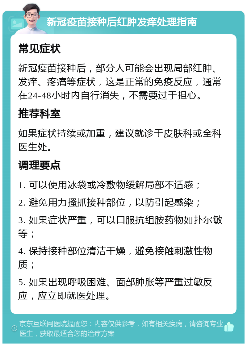 新冠疫苗接种后红肿发痒处理指南 常见症状 新冠疫苗接种后，部分人可能会出现局部红肿、发痒、疼痛等症状，这是正常的免疫反应，通常在24-48小时内自行消失，不需要过于担心。 推荐科室 如果症状持续或加重，建议就诊于皮肤科或全科医生处。 调理要点 1. 可以使用冰袋或冷敷物缓解局部不适感； 2. 避免用力搔抓接种部位，以防引起感染； 3. 如果症状严重，可以口服抗组胺药物如扑尔敏等； 4. 保持接种部位清洁干燥，避免接触刺激性物质； 5. 如果出现呼吸困难、面部肿胀等严重过敏反应，应立即就医处理。