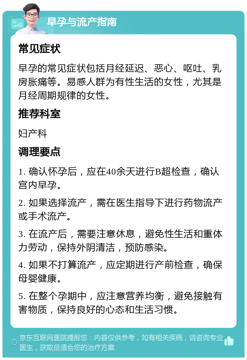 早孕与流产指南 常见症状 早孕的常见症状包括月经延迟、恶心、呕吐、乳房胀痛等。易感人群为有性生活的女性，尤其是月经周期规律的女性。 推荐科室 妇产科 调理要点 1. 确认怀孕后，应在40余天进行B超检查，确认宫内早孕。 2. 如果选择流产，需在医生指导下进行药物流产或手术流产。 3. 在流产后，需要注意休息，避免性生活和重体力劳动，保持外阴清洁，预防感染。 4. 如果不打算流产，应定期进行产前检查，确保母婴健康。 5. 在整个孕期中，应注意营养均衡，避免接触有害物质，保持良好的心态和生活习惯。