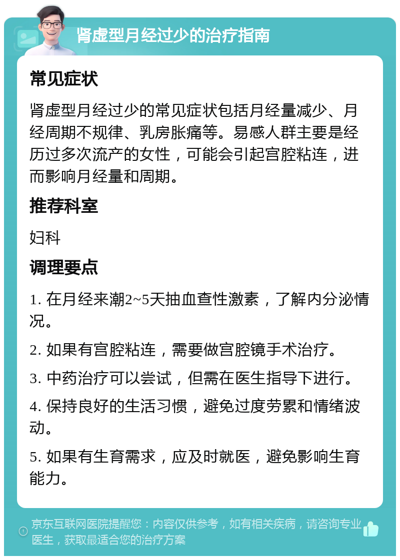 肾虚型月经过少的治疗指南 常见症状 肾虚型月经过少的常见症状包括月经量减少、月经周期不规律、乳房胀痛等。易感人群主要是经历过多次流产的女性，可能会引起宫腔粘连，进而影响月经量和周期。 推荐科室 妇科 调理要点 1. 在月经来潮2~5天抽血查性激素，了解内分泌情况。 2. 如果有宫腔粘连，需要做宫腔镜手术治疗。 3. 中药治疗可以尝试，但需在医生指导下进行。 4. 保持良好的生活习惯，避免过度劳累和情绪波动。 5. 如果有生育需求，应及时就医，避免影响生育能力。